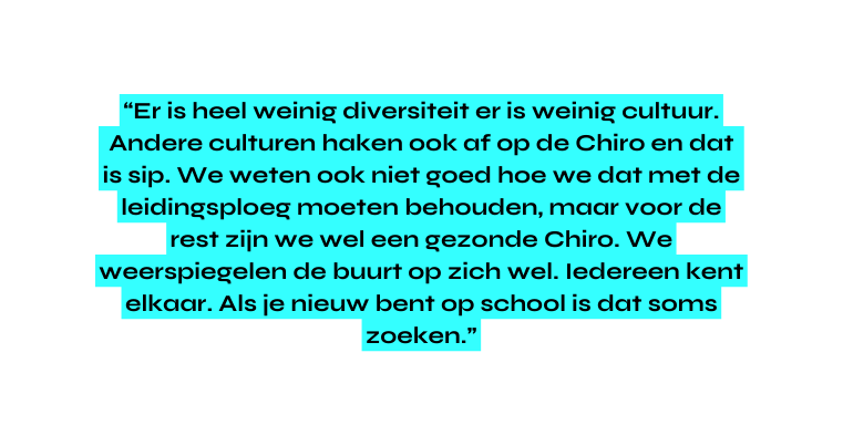 Er is heel weinig diversiteit er is weinig cultuur Andere culturen haken ook af op de Chiro en dat is sip We weten ook niet goed hoe we dat met de leidingsploeg moeten behouden maar voor de rest zijn we wel een gezonde Chiro We weerspiegelen de buurt op zich wel Iedereen kent elkaar Als je nieuw bent op school is dat soms zoeken