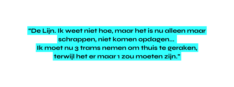 De Lijn Ik weet niet hoe maar het is nu alleen maar schrappen niet komen opdagen Ik moet nu 3 trams nemen om thuis te geraken terwijl het er maar 1 zou moeten zijn