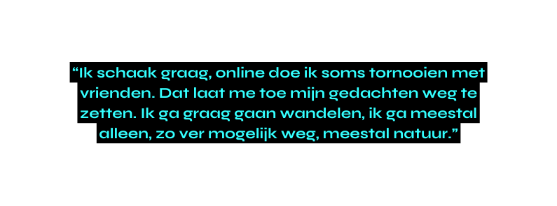 Ik schaak graag online doe ik soms tornooien met vrienden Dat laat me toe mijn gedachten weg te zetten Ik ga graag gaan wandelen ik ga meestal alleen zo ver mogelijk weg meestal natuur