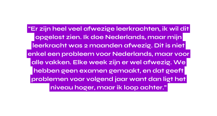 Er zijn heel veel afwezige leerkrachten ik wil dit opgelost zien Ik doe Nederlands maar mijn leerkracht was 2 maanden afwezig Dit is niet enkel een probleem voor Nederlands maar voor alle vakken Elke week zijn er wel afwezig We hebben geen examen gemaakt en dat geeft problemen voor volgend jaar want dan ligt het niveau hoger maar ik loop achter