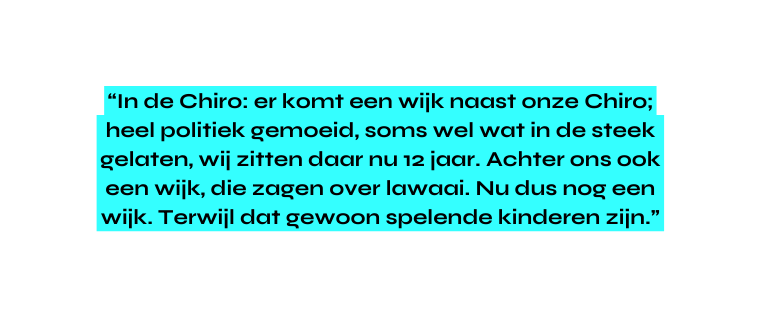 In de Chiro er komt een wijk naast onze Chiro heel politiek gemoeid soms wel wat in de steek gelaten wij zitten daar nu 12 jaar Achter ons ook een wijk die zagen over lawaai Nu dus nog een wijk Terwijl dat gewoon spelende kinderen zijn