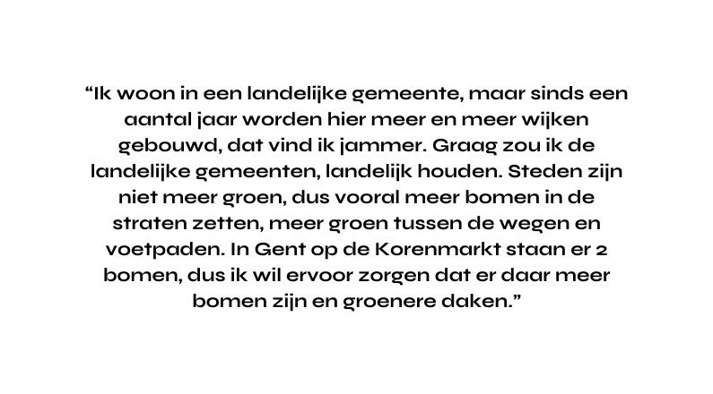 Ik woon in een landelijke gemeente maar sinds een aantal jaar worden hier meer en meer wijken gebouwd dat vind ik jammer Graag zou ik de landelijke gemeenten landelijk houden Steden zijn niet meer groen dus vooral meer bomen in de straten zetten meer groen tussen de wegen en voetpaden In Gent op de Korenmarkt staan er 2 bomen dus ik wil ervoor zorgen dat er daar meer bomen zijn en groenere daken