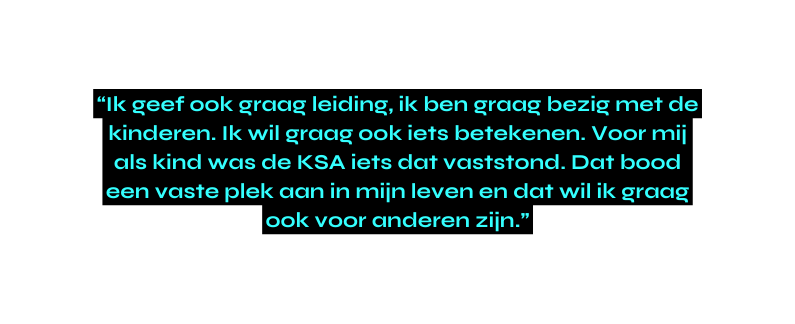 Ik geef ook graag leiding ik ben graag bezig met de kinderen Ik wil graag ook iets betekenen Voor mij als kind was de KSA iets dat vaststond Dat bood een vaste plek aan in mijn leven en dat wil ik graag ook voor anderen zijn