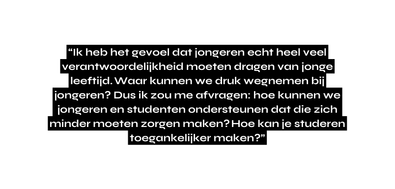 Ik heb het gevoel dat jongeren echt heel veel verantwoordelijkheid moeten dragen van jonge leeftijd Waar kunnen we druk wegnemen bij jongeren Dus ik zou me afvragen hoe kunnen we jongeren en studenten ondersteunen dat die zich minder moeten zorgen maken Hoe kan je studeren toegankelijker maken