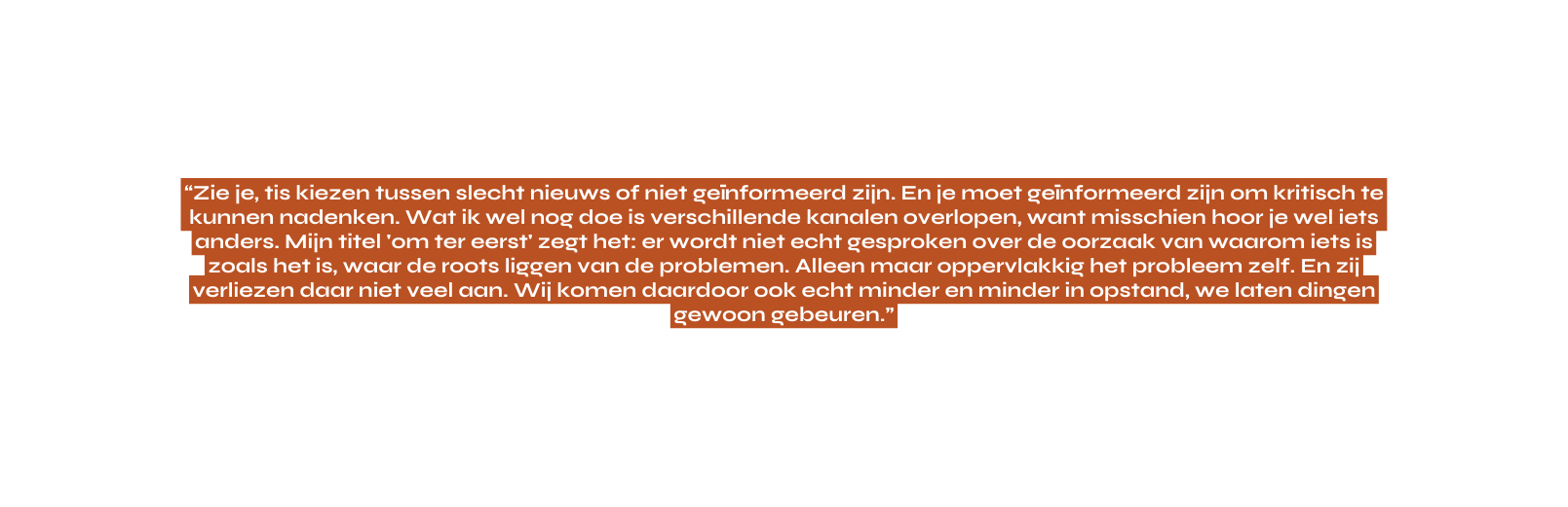 Zie je tis kiezen tussen slecht nieuws of niet geïnformeerd zijn En je moet geïnformeerd zijn om kritisch te kunnen nadenken Wat ik wel nog doe is verschillende kanalen overlopen want misschien hoor je wel iets anders Mijn titel om ter eerst zegt het er wordt niet echt gesproken over de oorzaak van waarom iets is zoals het is waar de roots liggen van de problemen Alleen maar oppervlakkig het probleem zelf En zij verliezen daar niet veel aan Wij komen daardoor ook echt minder en minder in opstand we laten dingen gewoon gebeuren