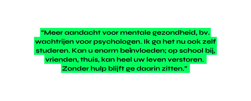 Meer aandacht voor mentale gezondheid bv wachtrijen voor psychologen Ik ga het nu ook zelf studeren Kan u enorm beïnvloeden op school bij vrienden thuis kan heel uw leven verstoren Zonder hulp blijft ge daarin zitten