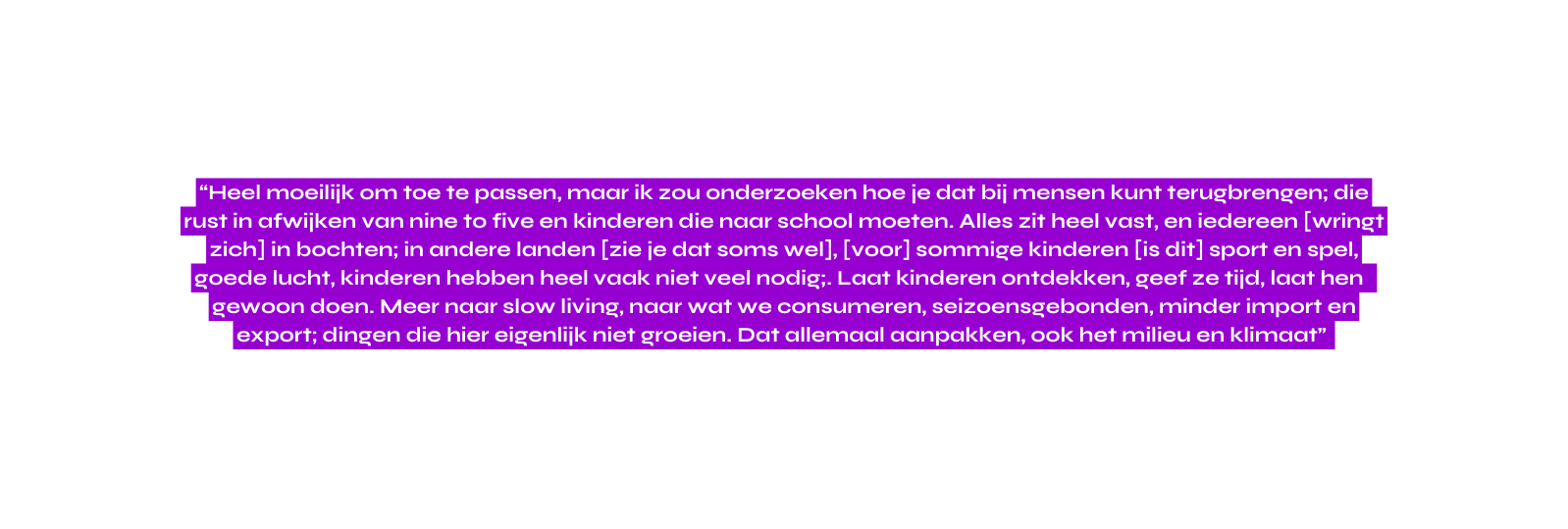 Heel moeilijk om toe te passen maar ik zou onderzoeken hoe je dat bij mensen kunt terugbrengen die rust in afwijken van nine to five en kinderen die naar school moeten Alles zit heel vast en iedereen wringt zich in bochten in andere landen zie je dat soms wel voor sommige kinderen is dit sport en spel goede lucht kinderen hebben heel vaak niet veel nodig Laat kinderen ontdekken geef ze tijd laat hen gewoon doen Meer naar slow living naar wat we consumeren seizoensgebonden minder import en export dingen die hier eigenlijk niet groeien Dat allemaal aanpakken ook het milieu en klimaat