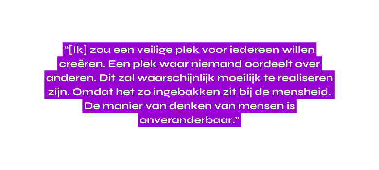 Ik zou een veilige plek voor iedereen willen creëren Een plek waar niemand oordeelt over anderen Dit zal waarschijnlijk moeilijk te realiseren zijn Omdat het zo ingebakken zit bij de mensheid De manier van denken van mensen is onveranderbaar