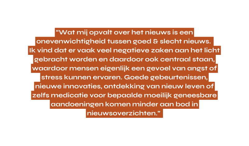 Wat mij opvalt over het nieuws is een onevenwichtigheid tussen goed slecht nieuws Ik vind dat er vaak veel negatieve zaken aan het licht gebracht worden en daardoor ook centraal staan waardoor mensen eigenlijk een gevoel van angst of stress kunnen ervaren Goede gebeurtenissen nieuwe innovaties ontdekking van nieuw leven of zelfs medicatie voor bepaalde moeilijk geneesbare aandoeningen komen minder aan bod in nieuwsoverzichten