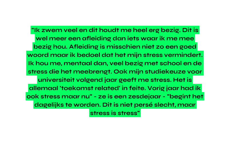 Ik zwem veel en dit houdt me heel erg bezig Dit is wel meer een afleiding dan iets waar ik me mee bezig hou Afleiding is misschien niet zo een goed woord maar ik bedoel dat het mijn stress vermindert Ik hou me mentaal dan veel bezig met school en de stress die het meebrengt Ook mijn studiekeuze voor universiteit volgend jaar geeft me stress Het is allemaal toekomst related in feite Vorig jaar had ik ook stress maar nu ze is een zesdejaar begint het dagelijks te worden Dit is niet persé slecht maar stress is stress